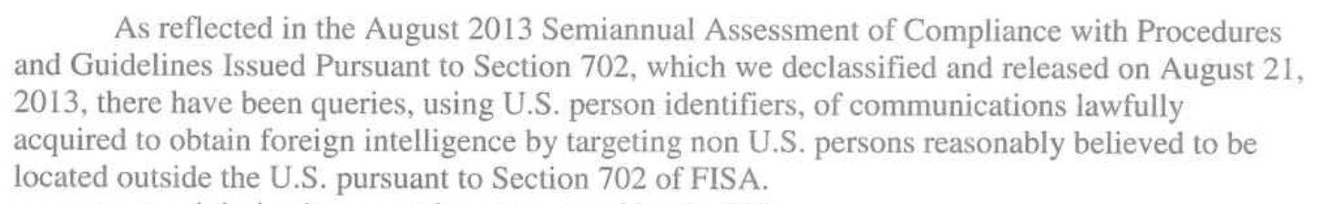 Exerpt from Clapper's letter: As reflected in the August 2013 Semiannual Assessment of compliance with Procedures and Guidelines Issued
Pursuant to Section 702, which we declassified and released on August 21, 2013,
there have been queries, using U.S. person identifiers, of communications
lawfully acquired to obtain foreign intelligence by targeting non U.S. persons
reasonably believed to be located outside the U.S. pursuant to Section 702 of
FISA. 