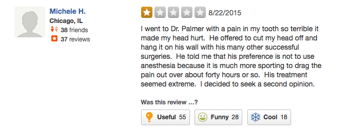 Yelp review: I went to Dr. Palmer with a pain in my tooth so terrible it made my head hurt. He offered to cut my head off and hang it on the wall with his other successful surgeries. He told me that his preference is not to use anesthesia because it is much more sporting to drag the pain out over about forty hours of so. His treatment seemed extreme. I decided to seek a second opinion.